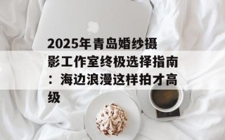 2025年青岛婚纱摄影工作室终极选择指南：海边浪漫这样拍才高级