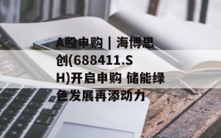 A股申购 | 海博思创(688411.SH)开启申购 储能绿色发展再添动力