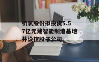 杭氧股份拟投资5.57亿元建智能制造基地并设控股子公司