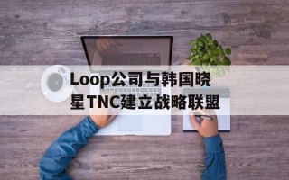 Loop公司与韩国晓星TNC建立战略联盟