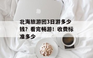 北海旅游团3日游多少钱？看完畅游！收费标准多少
