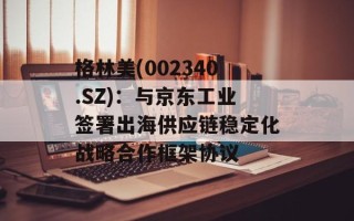 格林美(002340.SZ)：与京东工业签署出海供应链稳定化战略合作框架协议
