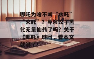 哪吒为啥不叫“水吒”“火吒”？导演饺子黑化无量仙翁了吗？关于《哪吒》谜团，看本文就够了！