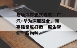 启境汽车正式启航：广汽+华为深度融合，刘嘉铭掌舵打造“原生智能”新物种
