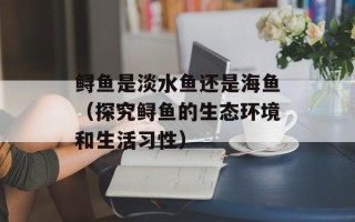 鲟鱼是淡水鱼还是海鱼（探究鲟鱼的生态环境和生活习性）