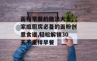 面粉早餐的做法大全,家庭厨房必备的面粉创意食谱,轻松解锁30天不重样早餐