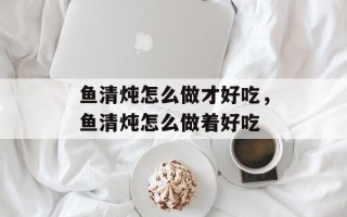 鱼清炖怎么做才好吃，鱼清炖怎么做着好吃