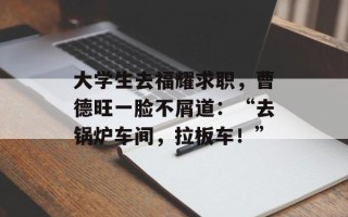 大学生去福耀求职，曹德旺一脸不屑道：“去锅炉车间，拉板车！”