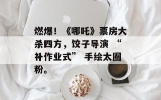 燃爆！《哪吒》票房大杀四方，饺子导演 “补作业式” 手绘太圈粉。