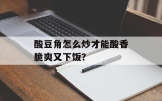 酸豆角怎么炒才能酸香脆爽又下饭？