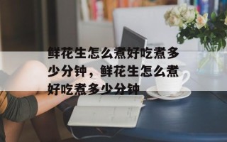 鲜花生怎么煮好吃煮多少分钟，鲜花生怎么煮好吃煮多少分钟