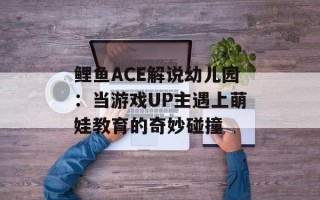 鲤鱼ACE解说幼儿园：当游戏UP主遇上萌娃教育的奇妙碰撞