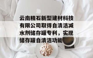 云南精石新型建材科技有限公司取得自清洁减水剂储存罐专利，实现储存罐自清洁功能