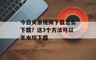 今日头条视频下载怎么下载？这3个方法可以无水印下载