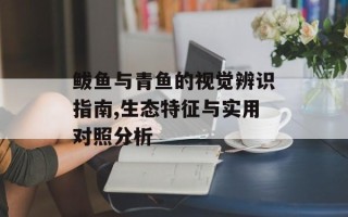 鲅鱼与青鱼的视觉辨识指南,生态特征与实用对照分析