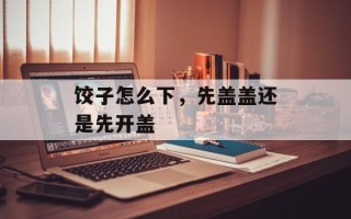 饺子怎么下，先盖盖还是先开盖