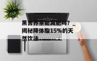 黑苦荞茶能减肥吗？_揭秘降体脂15%的天然饮法