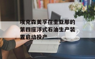 埃克森美孚在圭亚那的第四座浮式石油生产装置启动投产