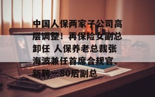 中国人保两家子公司高层调整！再保险女副总卸任 人保养老总裁张海波兼任首席合规官、新聘一80后副总