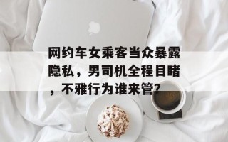 网约车女乘客当众暴露隐私，男司机全程目睹，不雅行为谁来管？