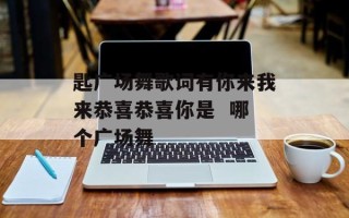 匙广场舞歌词有你来我来恭喜恭喜你是  哪个广场舞