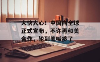 大快人心！中国向全球正式宣布，不许再和美合作，轮到美喊疼了