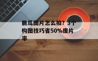 脆瓜图片怎么拍？3个构图技巧省50%废片率