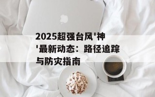 2025超强台风'神'最新动态：路径追踪与防灾指南