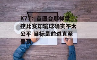 K77：首回合那样掌控比赛却输球确实不太公平 目标是前进直至登顶