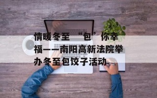情暖冬至 “包”你幸福——南阳高新法院举办冬至包饺子活动