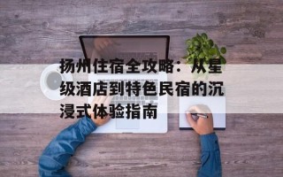 扬州住宿全攻略：从星级酒店到特色民宿的沉浸式体验指南