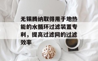 无锡腾纳取得用于地热能的水循环过滤装置专利，提高过滤网的过滤效率
