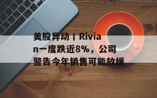 美股异动丨Rivian一度跌近8%，公司警告今年销售可能放缓