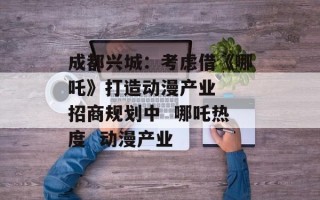 成都兴城：考虑借《哪吒》打造动漫产业  招商规划中  哪吒热度  动漫产业