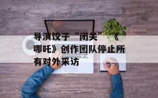 导演饺子“闭关” 《哪吒》创作团队停止所有对外采访