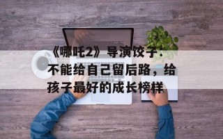 《哪吒2》导演饺子：不能给自己留后路，给孩子最好的成长榜样