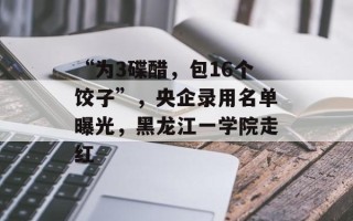 “为3碟醋，包16个饺子”，央企录用名单曝光，黑龙江一学院走红