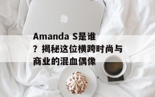 Amanda S是谁？揭秘这位横跨时尚与商业的混血偶像