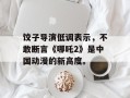饺子导演低调表示，不敢断言《哪吒2》是中国动漫的新高度。