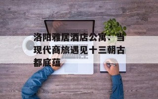 洛阳雅居酒店公寓：当现代商旅遇见十三朝古都底蕴
