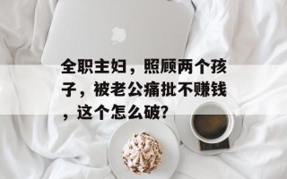 全职主妇，照顾两个孩子，被老公痛批不赚钱，这个怎么破？