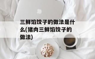三鲜馅饺子的做法是什么(猪肉三鲜馅饺子的做法)