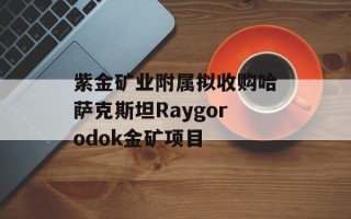 紫金矿业附属拟收购哈萨克斯坦Raygorodok金矿项目