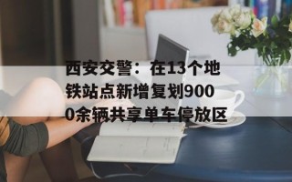 西安交警：在13个地铁站点新增复划9000余辆共享单车停放区