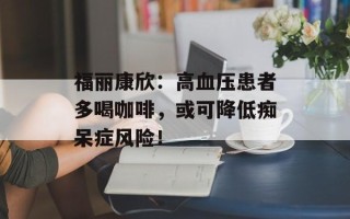 福丽康欣：高血压患者多喝咖啡，或可降低痴呆症风险！