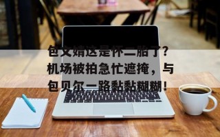 包文婧这是怀二胎了？机场被拍急忙遮掩，与包贝尔一路黏黏糊糊！