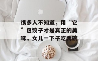 很多人不知道，用“它”包饺子才是真正的美味，女儿一下子吃两碗