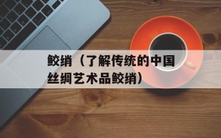 鲛绡（了解传统的中国丝绸艺术品鲛绡）