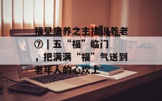 福见康养之主播说养老⑦ | 五“福”临门，把满满“福”气送到老年人的心坎上