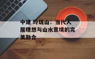 中建 玲珑山：当代人居理想与山水意境的完美融合